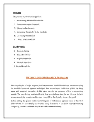 PROCESS
   The process of performance appraisal:

   1. Establishing performance standards

   2. Communicating the Standards

    3. Measuring Performance

    4. Comparing the actual with the standards

    5. Discussing the appraisal

   6. Taking Corrective Action



   LIMITATIONS
   1. Errors in Rating

   2.   Lack of reliability

   3. Negative approach

   4. Multiple objectives

   5. Lack of knowledge




                    METHODS OF PERFORMANCE APPRAISAL


The foregoing list of major program pitfalls represents a formidable challenge, even considering
the available battery of appraisal techniques. But attempting to avoid these pitfalls by doing
away with appraisals themselves is like trying to solve the problems of life by committing
suicide. The more logical task is to identify those appraisal practices that are (a) most likely to
achieve a particular objective and (b) least vulnerable to the obstacles already discussed.

Before relating the specific techniques to the goals of performance appraisal stated at the outset
of the article, We shall briefly review each, taking them more or less in an order of increasing
complexity.The best-known techniques will be treated most briefly.
 