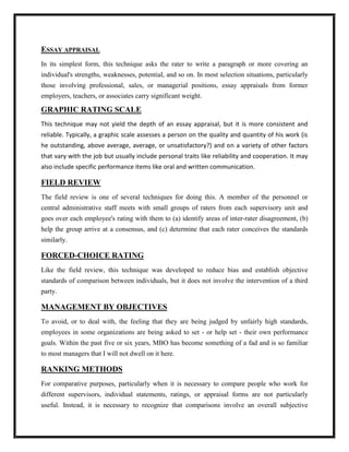 ESSAY APPRAISAL
In its simplest form, this technique asks the rater to write a paragraph or more covering an
individual's strengths, weaknesses, potential, and so on. In most selection situations, particularly
those involving professional, sales, or managerial positions, essay appraisals from former
employers, teachers, or associates carry significant weight.

GRAPHIC RATING SCALE
This technique may not yield the depth of an essay appraisal, but it is more consistent and
reliable. Typically, a graphic scale assesses a person on the quality and quantity of his work (is
he outstanding, above average, average, or unsatisfactory?) and on a variety of other factors
that vary with the job but usually include personal traits like reliability and cooperation. It may
also include specific performance items like oral and written communication.

FIELD REVIEW
The field review is one of several techniques for doing this. A member of the personnel or
central administrative staff meets with small groups of raters from each supervisory unit and
goes over each employee's rating with them to (a) identify areas of inter-rater disagreement, (b)
help the group arrive at a consensus, and (c) determine that each rater conceives the standards
similarly.

FORCED-CHOICE RATING
Like the field review, this technique was developed to reduce bias and establish objective
standards of comparison between individuals, but it does not involve the intervention of a third
party.

MANAGEMENT BY OBJECTIVES
To avoid, or to deal with, the feeling that they are being judged by unfairly high standards,
employees in some organizations are being asked to set - or help set - their own performance
goals. Within the past five or six years, MBO has become something of a fad and is so familiar
to most managers that I will not dwell on it here.

RANKING METHODS
For comparative purposes, particularly when it is necessary to compare people who work for
different supervisors, individual statements, ratings, or appraisal forms are not particularly
useful. Instead, it is necessary to recognize that comparisons involve an overall subjective
 