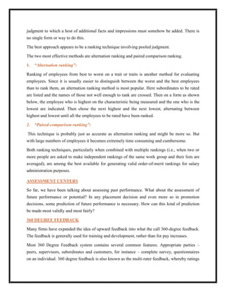 judgment to which a host of additional facts and impressions must somehow be added. There is
no single form or way to do this.

The best approach appears to be a ranking technique involving pooled judgment.

The two most effective methods are alternation ranking and paired comparison ranking.

1.   “Alternation ranking”:

Ranking of employees from best to worst on a trait or traits is another method for evaluating
employees. Since it is usually easier to distinguish between the worst and the best employees
than to rank them, an alternation ranking method is most popular. Here subordinates to be rated
are listed and the names of those not well enough to rank are crossed. Then on a form as shown
below, the employee who is highest on the characteristic being measured and the one who is the
lowest are indicated. Then chose the next highest and the next lowest, alternating between
highest and lowest until all the employees to be rated have been ranked.

2.   “Paired-comparison ranking”:

This technique is probably just as accurate as alternation ranking and might be more so. But
with large numbers of employees it becomes extremely time consuming and cumbersome.

Both ranking techniques, particularly when combined with multiple rankings (i.e., when two or
more people are asked to make independent rankings of the same work group and their lists are
averaged), are among the best available for generating valid order-of-merit rankings for salary
administration purposes.

ASSESSMENT CENTERS

So far, we have been talking about assessing past performance. What about the assessment of
future performance or potential? In any placement decision and even more so in promotion
decisions, some prediction of future performance is necessary. How can this kind of prediction
be made most validly and most fairly?

360 DEGREE FEEDBACK

Many firms have expanded the idea of upward feedback into what the call 360-degree feedback.
The feedback is generally used for training and development, rather than for pay increases.

Most 360 Degree Feedback system contains several common features. Appropriate parties –
peers, supervisors, subordinates and customers, for instance – complete survey, questionnaires
on an individual. 360 degree feedback is also known as the multi-rater feedback, whereby ratings
 