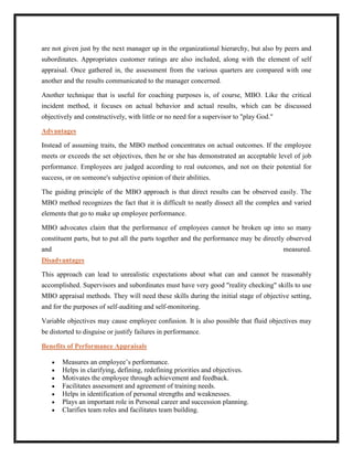 are not given just by the next manager up in the organizational hierarchy, but also by peers and
subordinates. Appropriates customer ratings are also included, along with the element of self
appraisal. Once gathered in, the assessment from the various quarters are compared with one
another and the results communicated to the manager concerned.

Another technique that is useful for coaching purposes is, of course, MBO. Like the critical
incident method, it focuses on actual behavior and actual results, which can be discussed
objectively and constructively, with little or no need for a supervisor to "play God."

Advantages

Instead of assuming traits, the MBO method concentrates on actual outcomes. If the employee
meets or exceeds the set objectives, then he or she has demonstrated an acceptable level of job
performance. Employees are judged according to real outcomes, and not on their potential for
success, or on someone's subjective opinion of their abilities.

The guiding principle of the MBO approach is that direct results can be observed easily. The
MBO method recognizes the fact that it is difficult to neatly dissect all the complex and varied
elements that go to make up employee performance.

MBO advocates claim that the performance of employees cannot be broken up into so many
constituent parts, but to put all the parts together and the performance may be directly observed
and                                                                                      measured.
Disadvantages

This approach can lead to unrealistic expectations about what can and cannot be reasonably
accomplished. Supervisors and subordinates must have very good "reality checking" skills to use
MBO appraisal methods. They will need these skills during the initial stage of objective setting,
and for the purposes of self-auditing and self-monitoring.

Variable objectives may cause employee confusion. It is also possible that fluid objectives may
be distorted to disguise or justify failures in performance.

Benefits of Performance Appraisals

       Measures an employee‟s performance.
       Helps in clarifying, defining, redefining priorities and objectives.
       Motivates the employee through achievement and feedback.
       Facilitates assessment and agreement of training needs.
       Helps in identification of personal strengths and weaknesses.
       Plays an important role in Personal career and succession planning.
       Clarifies team roles and facilitates team building.
 