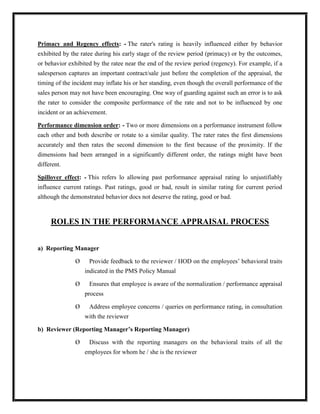 Primacy and Regency effects: - The rater's rating is heavily influenced either by behavior
exhibited by the ratee during his early stage of the review period (primacy) or by the outcomes,
or behavior exhibited by the ratee near the end of the review period (regency). For example, if a
salesperson captures an important contract/sale just before the completion of the appraisal, the
timing of the incident may inflate his or her standing, even though the overall performance of the
sales person may not have been encouraging. One way of guarding against such an error is to ask
the rater to consider the composite performance of the rate and not to be influenced by one
incident or an achievement.

Performance dimension order: - Two or more dimensions on a performance instrument follow
each other and both describe or rotate to a similar quality. The rater rates the first dimensions
accurately and then rates the second dimension to the first because of the proximity. If the
dimensions had been arranged in a significantly different order, the ratings might have been
different.

Spillover effect: - This refers lo allowing past performance appraisal rating lo unjustifiably
influence current ratings. Past ratings, good or bad, result in similar rating for current period
although the demonstrated behavior docs not deserve the rating, good or bad.



     ROLES IN THE PERFORMANCE APPRAISAL PROCESS


a) Reporting Manager

               Ø    Provide feedback to the reviewer / HOD on the employees‟ behavioral traits
                   indicated in the PMS Policy Manual

               Ø    Ensures that employee is aware of the normalization / performance appraisal
                   process

               Ø    Address employee concerns / queries on performance rating, in consultation
                   with the reviewer

b) Reviewer (Reporting Manager’s Reporting Manager)

               Ø    Discuss with the reporting managers on the behavioral traits of all the
                   employees for whom he / she is the reviewer
 