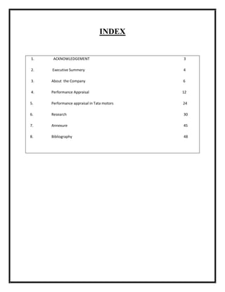 INDEX


1.    ACKNOWLEDGEMENT                       3

2.   Executive Summery                      4

3.   About the Company                      6

4.   Performance Appraisal                  12

5.   Performance appraisal in Tata motors   24

6.   Research                               30

7.   Annexure                               45

8.   Bibliography                           48
 