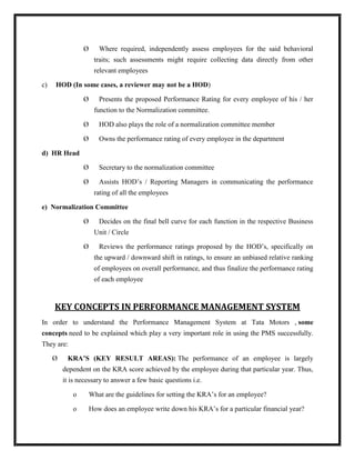 Ø      Where required, independently assess employees for the said behavioral
                     traits; such assessments might require collecting data directly from other
                     relevant employees

c)   HOD (In some cases, a reviewer may not be a HOD)

                Ø      Presents the proposed Performance Rating for every employee of his / her
                     function to the Normalization committee.

                Ø      HOD also plays the role of a normalization committee member

                Ø      Owns the performance rating of every employee in the department

d) HR Head

                Ø      Secretary to the normalization committee

                Ø      Assists HOD‟s / Reporting Managers in communicating the performance
                     rating of all the employees

e) Normalization Committee

                Ø      Decides on the final bell curve for each function in the respective Business
                     Unit / Circle

                Ø      Reviews the performance ratings proposed by the HOD‟s, specifically on
                     the upward / downward shift in ratings, to ensure an unbiased relative ranking
                     of employees on overall performance, and thus finalize the performance rating
                     of each employee



     KEY CONCEPTS IN PERFORMANCE MANAGEMENT SYSTEM
In order to understand the Performance Management System at Tata Motors , some
concepts need to be explained which play a very important role in using the PMS successfully.
They are:

     Ø    KRA’S (KEY RESULT AREAS): The performance of an employee is largely
         dependent on the KRA score achieved by the employee during that particular year. Thus,
         it is necessary to answer a few basic questions i.e.

            o       What are the guidelines for setting the KRA‟s for an employee?

            o       How does an employee write down his KRA‟s for a particular financial year?
 