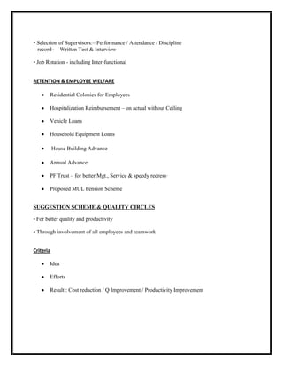 • Selection of Supervisors:– Performance / Attendance / Discipline
  record– Written Test & Interview

• Job Rotation - including Inter-functional


RETENTION & EMPLOYEE WELFARE

       Residential Colonies for Employees

       Hospitalization Reimbursement – on actual without Ceiling

       Vehicle Loans

       Household Equipment Loans

           House Building Advance

       Annual Advance·

       PF Trust – for better Mgt., Service & speedy redress·

       Proposed MUL Pension Scheme


SUGGESTION SCHEME & QUALITY CIRCLES

• For better quality and productivity

• Through involvement of all employees and teamwork


Criteria

       Idea

       Efforts

       Result : Cost reduction / Q Improvement / Productivity Improvement
 