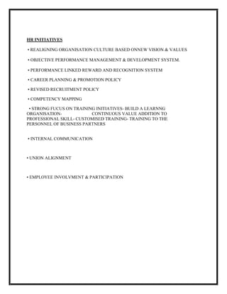 HR INITIATIVES

• REALIGNING ORGANISATION CULTURE BASED ONNEW VISION & VALUES

• OBJECTIVE PERFORMANCE MANAGEMENT & DEVELOPMENT SYSTEM.

• PERFORMANCE LINKED REWARD AND RECOGNITION SYSTEM

• CAREER PLANNING & PROMOTION POLICY

• REVISED RECRUITMENT POLICY

• COMPETENCY MAPPING

 • STRONG FUCUS ON TRAINING INITIATIVES- BUILD A LEARNNG
ORGANISATION-             CONTINUOUS VALUE ADDITION TO
PROFESSIONAL SKILL- CUSTOMISED TRAINING- TRAINING TO THE
PERSONNEL OF BUSINESS PARTNERS


• INTERNAL COMMUNICATION



• UNION ALIGNMENT



• EMPLOYEE INVOLVMENT & PARTICIPATION
 