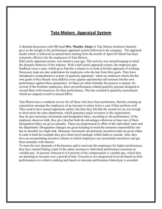 Tata Motors Appraisal System

A detailed discussion with HR head Mrs. Monika Ahuja of Tata Motors (lucknow branch),
gave us the insight in the performance appraisal system followed in the company. The appraisal
model which is followed on annual basis starting from the month of April till March has been
extremely effective for the employees of Tata Motors.
Half yearly appraisal system, was started a year ago. This activity was started keeping in mind
the dynamic behavior of the industry. With a half yearly appraisal system, the employee gets
feedback twice a year, which gives him/her a chance to re-look at his/her approach of working.
Necessary steps are also undertaken for employees who deviate from their goals. They have
introduced a comprehensive system of quarterly appraisals‟ where an employee selects his/her
own goals or Key Result Area (KRAs) every quarter and him/her self assesses his/her own
performance against these parameters. At Spice jet while formally the process is annual, for
several of the frontline employees, there are performance related quarterly payouts designed to
reward them with incentives for their performance. This has resulted in quarterly assessments
which are aligned overall to annual KRAs

Tata Motors have a midterm review for all those who have been performers, thereby creating an
expectation amongst the employees of an increase in salary twice a year if they perform well.
They used to have annual appraisals earlier, but then they felt that the incentives are not enough
to motivation the sales department, which generates major revenues or the organization.
they do give monetary increments and designation hikes, according to the performance. If the
employee deserves both, they give him/her both the advantages otherwise at least one of them.
Designation hikes are given annually. These are proportional to effort of the individual, team and
the department. Designation changes are given keeping in mind the immense responsibility one
has to shoulder in a high rank. Monetary increments are primarily incentives that are given either
in cash or kind for example they give them travel package within India or outside. Also, they
have an accumulating incentive scheme in which employees can accumulate incentives and get
them annually with interest.
To meet the new demands of the business and to motivate the employees for higher performance,
they have started linking a part of the salary increase to individual performance measures as
variable pay. At present, between 6 to 8 percent of the compensation is variable pay, which they
are planning to increase over a period of time. Executives are categorized in levels based on their
performances in a relative ranking and based on outcome performance-linked pay is awarded..
 