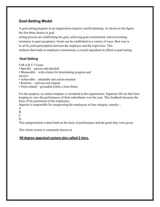 Goal-Setting Model
A goal setting program in an organization requires careful planning. As shown in the figure,
the first three factors in goal
setting process are establishing the goal, achieving goal commitment, and overcoming
resistance to goal acceptance. Goals can be established in a variety of ways. Best way is
to set by joint participation between the employee and the supervisor. This
method often leads to employee commitment, a crucial ingredient in effective goal setting.

Goal Setting
S.M.A.R.T.* Goals
• Specific – precise and detailed
• Measurable – with criteria for determining progress and
success
• Achievable – attainable and action-oriented
• Realistic – relevant and aligned
• Time-related – grounded within a time-frame

For this purpose, an online template is circulated in the organization. Superiors fill out that form
keeping in view the performance of their subordinate over the year. This feedback becomes the
basis of the promotion of the employees.
Superior is responsible for categorizing the employess in four category, namely –
A
B
C
D
This categorization is done both on the basis of performance and the goals they were given.

This whole system is commonly known as

90 degree appraisal system also called 2 tiers.
 