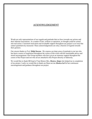 ACKNOWLEDGEMENT




Words are only representations of our regards and gratitude that we have towards our actions and
their inherent associations. As a matter of fact, without co-operation, no thought could be coined
into real action. Consistent motivation and invaluable support throughout any project is an issue that
cannot quantitatively measured. These acknowledgements are only a fraction of regards towards
their gestures.
Our sincere thanks to Prof. Shilpi Saxena .We express our deep sense of gratitude to ma`am who
has been a source of inspiration throughout the course of this work with her inestimable advice and
moral encouragement. Our Group members who have given an immense support throughout the
course of the Project and rest who all are attached to this Project directly or Indirectly.
We would like to thank HR head of Tata Motors Mrs. Monica Ahuja who helped me in completion
of my project. Lastly we would like to thank our Dean ma‟am Monica Lal for her continuous
encouragement and guidance throughout our project.
 