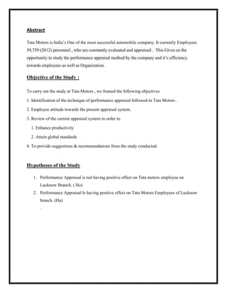 Abstract

Tata Motors is India‟s One of the most successful automobile company. It currently Employees
59,759 (2012) personnel , who are constantly evaluated and appraised . This Gives us the
opportunity to study the performance appraisal method by the company and it‟s efficiency
towards employees as well as Organization.

Objective of the Study :

To carry out the study at Tata Motors , we framed the following objectives

1. Identification of the technique of performance appraisal followed in Tata Motors .

2. Employee attitude towards the present appraisal system.

3. Review of the current appraisal system in order to

  1. Enhance productivity

  2. Attain global standards

4. To provide suggestions & recommendations from the study conducted.



Hypotheses of the Study

   1. Performance Appraisal is not having positive effect on Tata motors employee on
       Lucknow Branch. ( Ho)
   2. Performance Appraisal Is having positive effect on Tata Motors Employees of Lucknow
       branch. (Ha)
       .
 