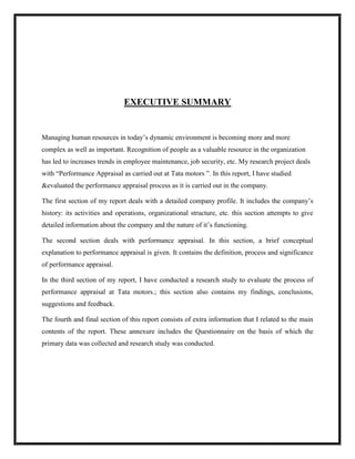 EXECUTIVE SUMMARY


Managing human resources in today‟s dynamic environment is becoming more and more
complex as well as important. Recognition of people as a valuable resource in the organization
has led to increases trends in employee maintenance, job security, etc. My research project deals
with “Performance Appraisal as carried out at Tata motors ”. In this report, I have studied
&evaluated the performance appraisal process as it is carried out in the company.

The first section of my report deals with a detailed company profile. It includes the company‟s
history: its activities and operations, organizational structure, etc. this section attempts to give
detailed information about the company and the nature of it‟s functioning.

The second section deals with performance appraisal. In this section, a brief conceptual
explanation to performance appraisal is given. It contains the definition, process and significance
of performance appraisal.

In the third section of my report, I have conducted a research study to evaluate the process of
performance appraisal at Tata motors.; this section also contains my findings, conclusions,
suggestions and feedback.

The fourth and final section of this report consists of extra information that I related to the main
contents of the report. These annexure includes the Questionnaire on the basis of which the
primary data was collected and research study was conducted.
 