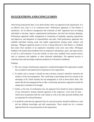 SUGGESTIONS AND CONCLUSION

After having analyzed the data, it was observed that there was appraisal in the organization. It is
an effective tool, since it is on continuous basis. Performance appraisals in Tata Motors is
satisfactory for its effective management and evaluation of staff. Appraisals here are helping
individuals to develop, improve organizational performance, and feed into business planning.
Performance appraisals enable management in monitoring of standards, agreeing expectations
and objectives, and delegation of responsibilities and tasks. Staff performance appraisals also
establish individual training needs and enable organizational training needs analysis and
planning. 90degrees appraisal system or review is being followed in Tata Motors i.e feedback
that comes from members of an employee's immediate work circle most often, 360-degree
feedback will include direct feedback from an employee's subordinates, peers, and supervisor(s),
as well as a self-evaluation. It can also include, in some cases, feedback from external sources,
such as customers and suppliers or other interested stakeholders. The appraisal process is
continuous here and encourages employee productivity with positive feedbacks.

Findings-

 1. The very concept of performance appraisal is marketed throughout the organization, people
     have accepted it and understood its importance to the organization.

 2. To market such a concept, it should not start at bottom, instead it should be started by the
     initiative of the top management. This would help in percolating down the concept to the
     advantage of all, which includes the top management as well as those below them. This
     means that the top management has to take a welcoming and positive approach towards the
     change that is intended to be brought.

 3. Further, at the time of confirmation also, the appraisal form should not lead to duplication
     of any information. Instead, detailed appraisal of the employee‟s work must be done –
     which must incorporates both the work related as well as the other personal attributes that
     are important for work performance.

 4. It should be noted that the appraisal form for each job position should be different as each
     job has different knowledge and skill requirements. There should not be a common
     appraisal form for every job position in the organization.
 