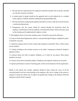 5. The job and role expected from the employees should be decided well in advance and that
     too with the consensus with them.

 6. A neutral panel of people should do the appraisal and to avoid subjectivity to a marked
     extent, objective methods should be employed having quantifiable data.

 7. The time period for conducting the appraisal should be revised, so that the exercise becomes
     a continuous phenomenon.

 8. Transparency into the system should be ensured through the discussion about the
     employee‟s performance with the employee concerned and trying to find out the grey areas
     so that training can be implemented to improve on that.

9. The feedback doesn‟t Come from multiple source. It should to increase the efficiency.

10. Lack of Truth about Organization culture is conveyed through 90 degree of appraisal system.
it should be overcome.

11. Superiors response tend to be bias, which make employees unsatisfied. Thus, a better system
can be installed.

12. Linking, Findings to the rewards can prove to be unfair. Transparency should be bought in
appraisal system.

13..Assesses denies the truth of negative feedback, as it‟s done by one person. More parties
should be involved.

14. System can be used to humiliate people, if Employer and employee relations are not good.

15. Ignores performance in terms of reaching goals, which can be disastrous for the organization.



Ideally in the present day scenario, appraisal should be done, taking the views of all the
concerned parties who have some bearing on the employee. But, since a change in the system is
required, it cannot be a drastic one. It ought to be gradual and a change in the mindset of both the
employees and the head is required.
 