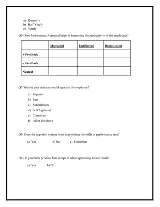 a) Quarterly
   b) Half Yearly
   c) Yearly

Q6-Does Performance Appraisal helps in improving the productivity of the employees?


                         Motivated              Indifferent         Demotivated

   + Feedback

   - Feedback

   Neutral



Q7-Who in your opinion should appraise the employee?

       a) Superior
       b) Peer
       c) Subordinates
       d) Self Appraisal
       e) Consultant
       f) All of the above



Q8- Does the appraisal system helps in polishing the skills or performance area?

      a) Yes               b) No        c) Somewhat




Q9-Do you think personal bias creeps in while appraising an individual?

      a) Yes           b) No
 