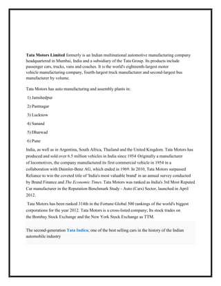 Tata Motors Limited formerly is an Indian multinational automotive manufacturing company
headquartered in Mumbai, India and a subsidiary of the Tata Group. Its products include
passenger cars, trucks, vans and coaches. It is the world's eighteenth-largest motor
vehicle manufacturing company, fourth-largest truck manufacturer and second-largest bus
manufacturer by volume.

Tata Motors has auto manufacturing and assembly plants in:

1) Jamshedpur

2) Pantnagar

3) Lucknow

4) Sanand

5) Dharwad

6) Pune

India, as well as in Argentina, South Africa, Thailand and the United Kingdom. Tata Motors has
produced and sold over 6.5 million vehicles in India since 1954. Originally a manufacturer
of locomotives, the company manufactured its first commercial vehicle in 1954 in a
collaboration with Daimler-Benz AG, which ended in 1969. In 2010, Tata Motors surpassed
Reliance to win the coveted title of 'India's most valuable brand' in an annual survey conducted
by Brand Finance and The Economic Times. Tata Motors was ranked as India's 3rd Most Reputed
Car manufacturer in the Reputation Benchmark Study - Auto (Cars) Sector, launched in April
2012.

Tata Motors has been ranked 314th in the Fortune Global 500 rankings of the world's biggest
corporations for the year 2012. Tata Motors is a cross-listed company; Its stock trades on
the Bombay Stock Exchange and the New York Stock Exchange as TTM.


The second-generation Tata Indica; one of the best selling cars in the history of the Indian
automobile industry
 