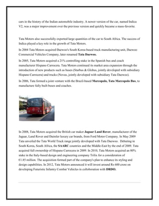 cars in the history of the Indian automobile industry. A newer version of the car, named Indica
V2, was a major improvement over the previous version and quickly became a mass-favorite.



Tata Motors also successfully exported large quantities of the car to South Africa. The success of
Indica played a key role in the growth of Tata Motors.

In 2004 Tata Motors acquired Daewoo's South Korea-based truck manufacturing unit, Daewoo
Commercial Vehicles Company, later renamed Tata Daewoo.

In 2005, Tata Motors acquired a 21% controlling stake in the Spanish bus and coach
manufacturer Hispano Carrocera. Tata Motors continued its market area expansion through the
introduction of new products such as buses (Starbus & Globus, jointly developed with subsidiary
Hispano Carrocera) and trucks (Novus, jointly developed with subsidiary Tata Daewoo).

In 2006, Tata formed a joint venture with the Brazil-based Marcopolo, Tata Marcopolo Bus, to
manufacture fully built buses and coaches.




In 2008, Tata Motors acquired the British car maker Jaguar Land Rover, manufacturer of the
Jaguar, Land Rover and Daimler luxury car brands, from Ford Motor Company. In May 2009
Tata unveiled the Tata World Truck range jointly developed with Tata Daewoo. Debuting in
South Korea, South Africa, the SAARC countries and the Middle-East by the end of 2009. Tata
acquired full ownership of Hispano Carrocera in 2009. In 2010, Tata Motors acquired an 80%
stake in the Italy-based design and engineering company Trilix for a consideration of
€1.85 million. The acquisition formed part of the company's plan to enhance its styling and
design capabilities. In 2012, Tata Motors announced it will invest around Rs 600 crore on
developing Futuristic Infantry Combat Vehicles in colloboration with DRDO.
 