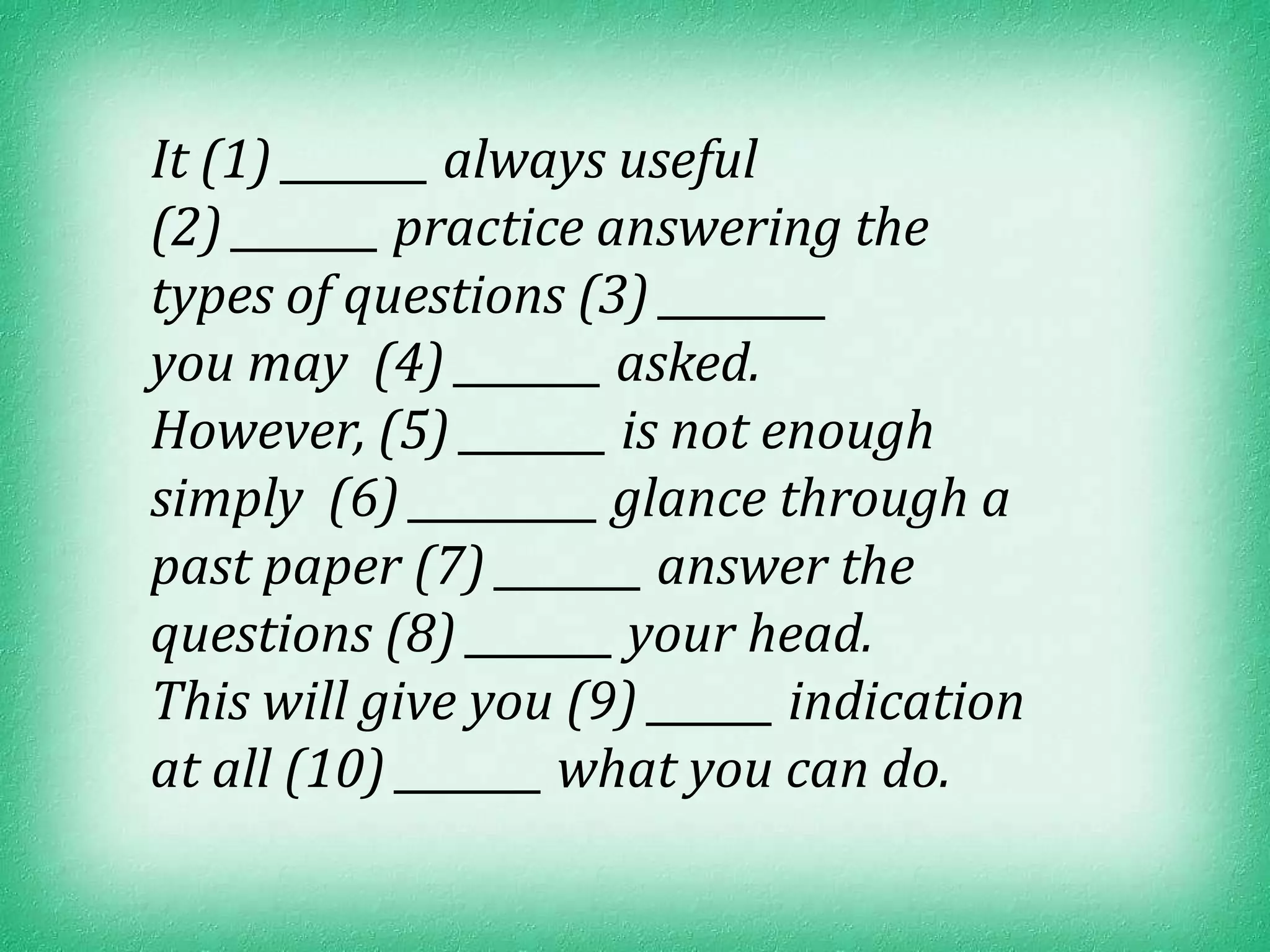 It (1) _______ always useful
(2) _______ practice answering the
types of questions (3) ________
you may (4) _______ asked.
However, (5) _______ is not enough
simply (6) _________ glance through a
past paper (7) _______ answer the
questions (8) _______ your head.
This will give you (9) ______ indication
at all (10) _______ what you can do.
 