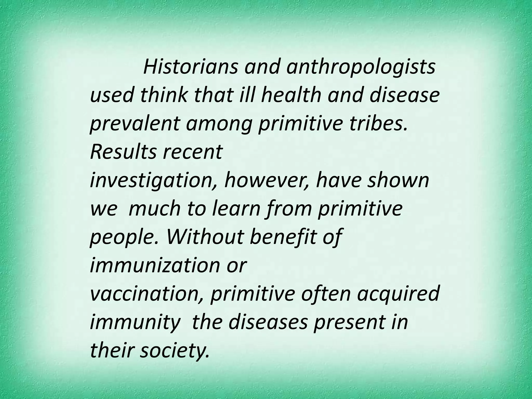 Historians and anthropologists
used think that ill health and disease
prevalent among primitive tribes.
Results recent
investigation, however, have shown
we much to learn from primitive
people. Without benefit of
immunization or
vaccination, primitive often acquired
immunity the diseases present in
their society.
 