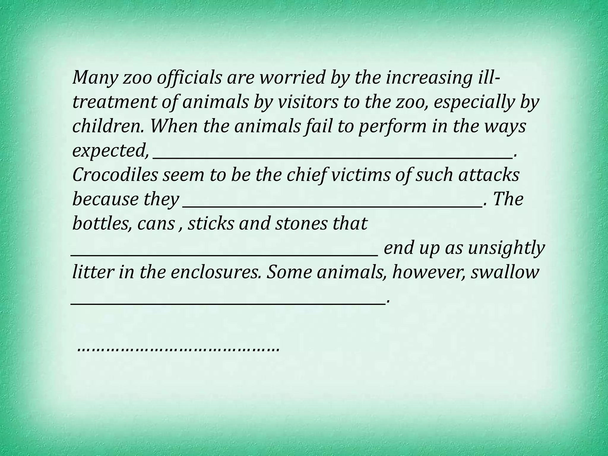 Many zoo officials are worried by the increasing ill-
treatment of animals by visitors to the zoo, especially by
children. When the animals fail to perform in the ways
expected, ________________________________________________.
Crocodiles seem to be the chief victims of such attacks
because they ________________________________________. The
bottles, cans , sticks and stones that
_________________________________________ end up as unsightly
litter in the enclosures. Some animals, however, swallow
__________________________________________.

……………………………………
 