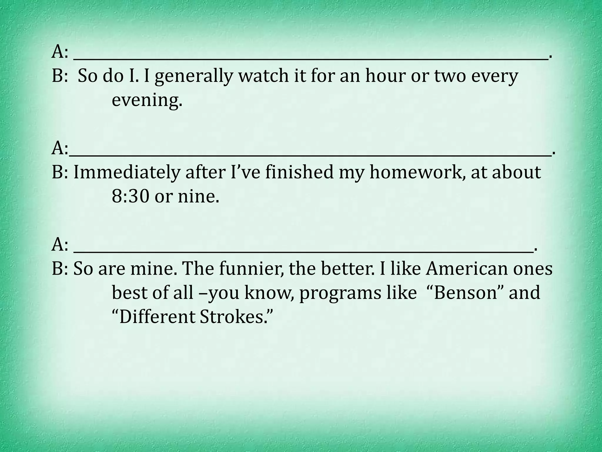 A: ________________________________________________________________.
B: So do I. I generally watch it for an hour or two every
        evening.

A:_________________________________________________________________.
B: Immediately after I’ve finished my homework, at about
        8:30 or nine.

A: ______________________________________________________________.
B: So are mine. The funnier, the better. I like American ones
        best of all –you know, programs like “Benson” and
        “Different Strokes.”
 