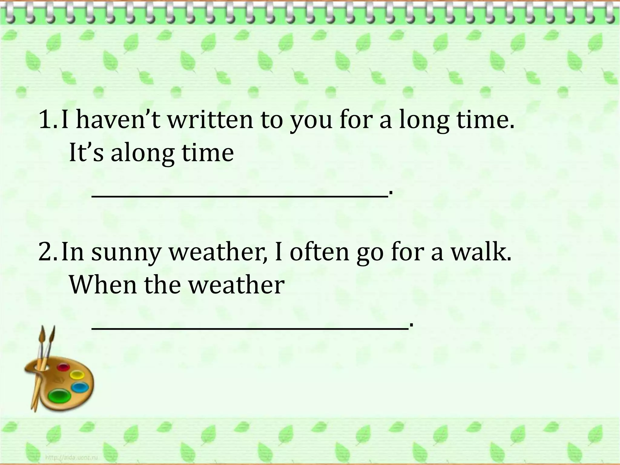 1.I haven’t written to you for a long time.
   It’s along time
      _____________________________.

2.In sunny weather, I often go for a walk.
   When the weather
     _______________________________.
 