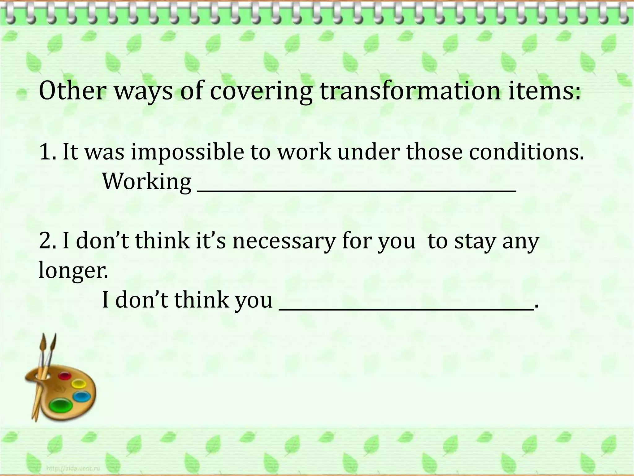Other ways of covering transformation items:

1. It was impossible to work under those conditions.
       Working ___________________________________

2. I don’t think it’s necessary for you to stay any
longer.
       I don’t think you ____________________________.
 