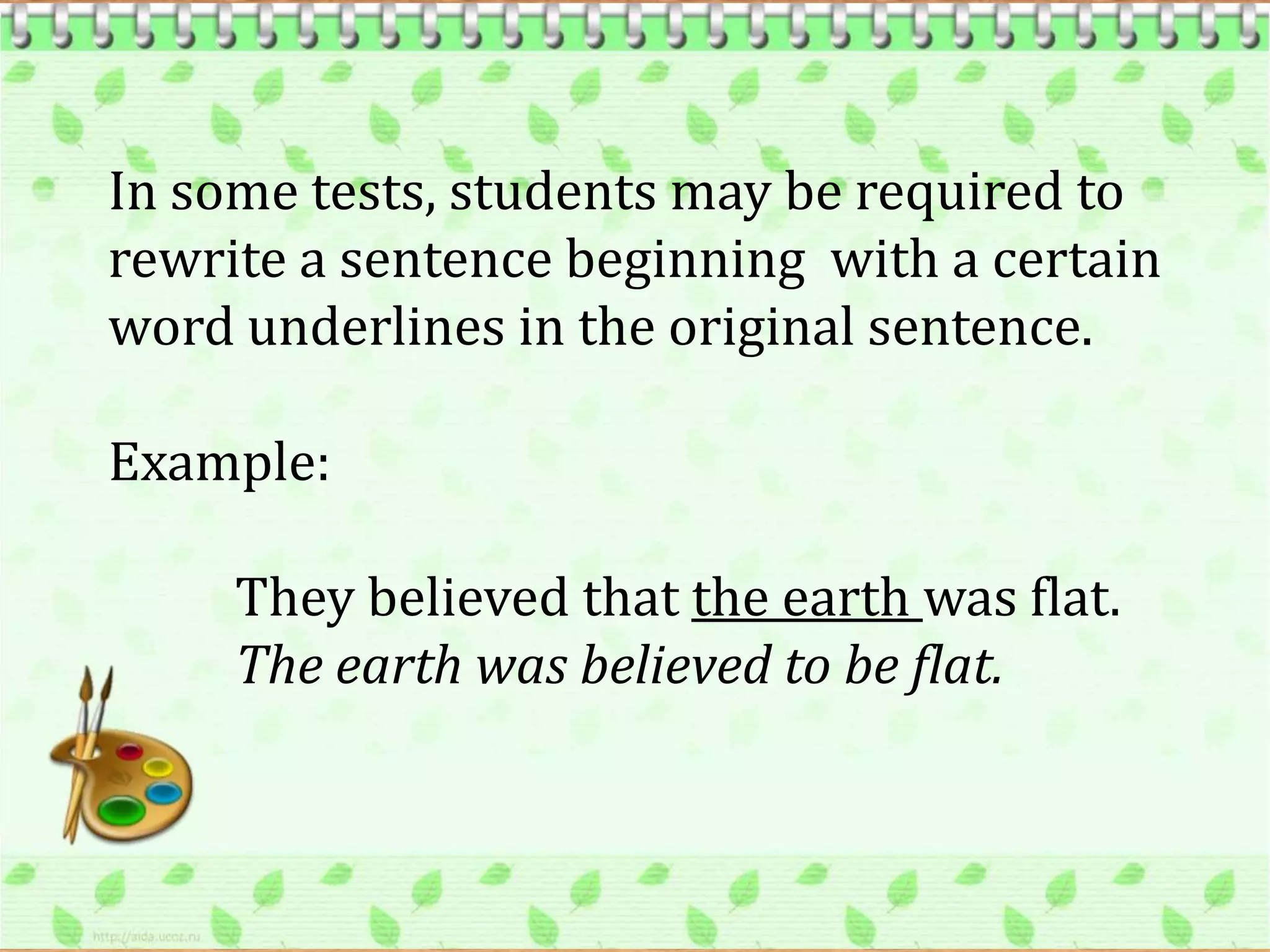In some tests, students may be required to
rewrite a sentence beginning with a certain
word underlines in the original sentence.

Example:

     They believed that the earth was flat.
     The earth was believed to be flat.
 