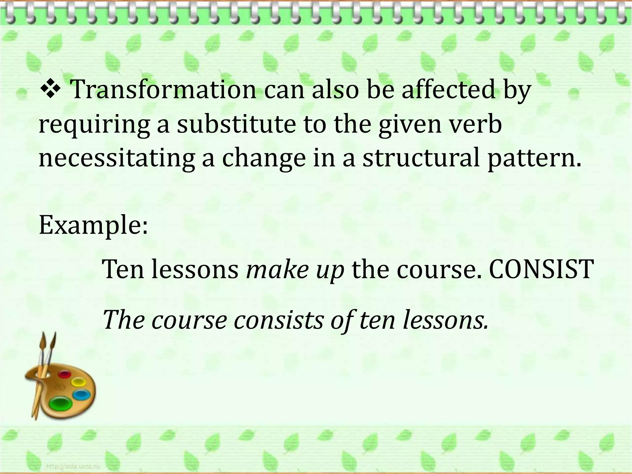  Transformation can also be affected by
requiring a substitute to the given verb
necessitating a change in a structural pattern.

Example:
     Ten lessons make up the course. CONSIST
     The course consists of ten lessons.
 