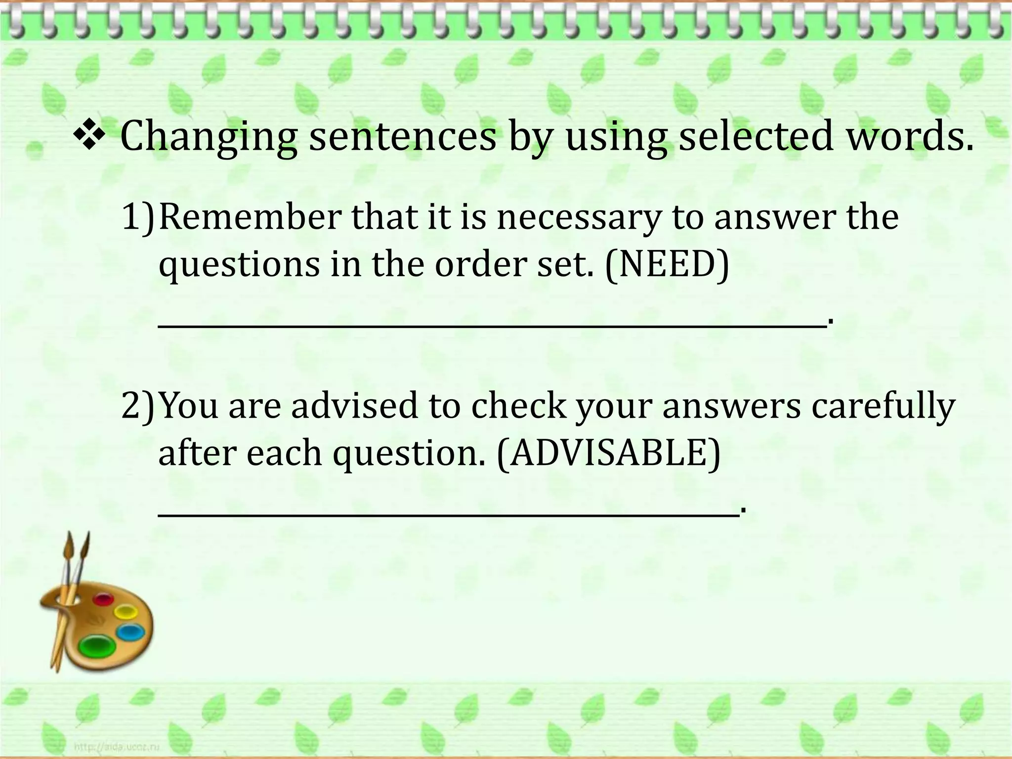  Changing sentences by using selected words.
  1)Remember that it is necessary to answer the
    questions in the order set. (NEED)
    ______________________________________________.

  2)You are advised to check your answers carefully
    after each question. (ADVISABLE)
    ________________________________________.
 