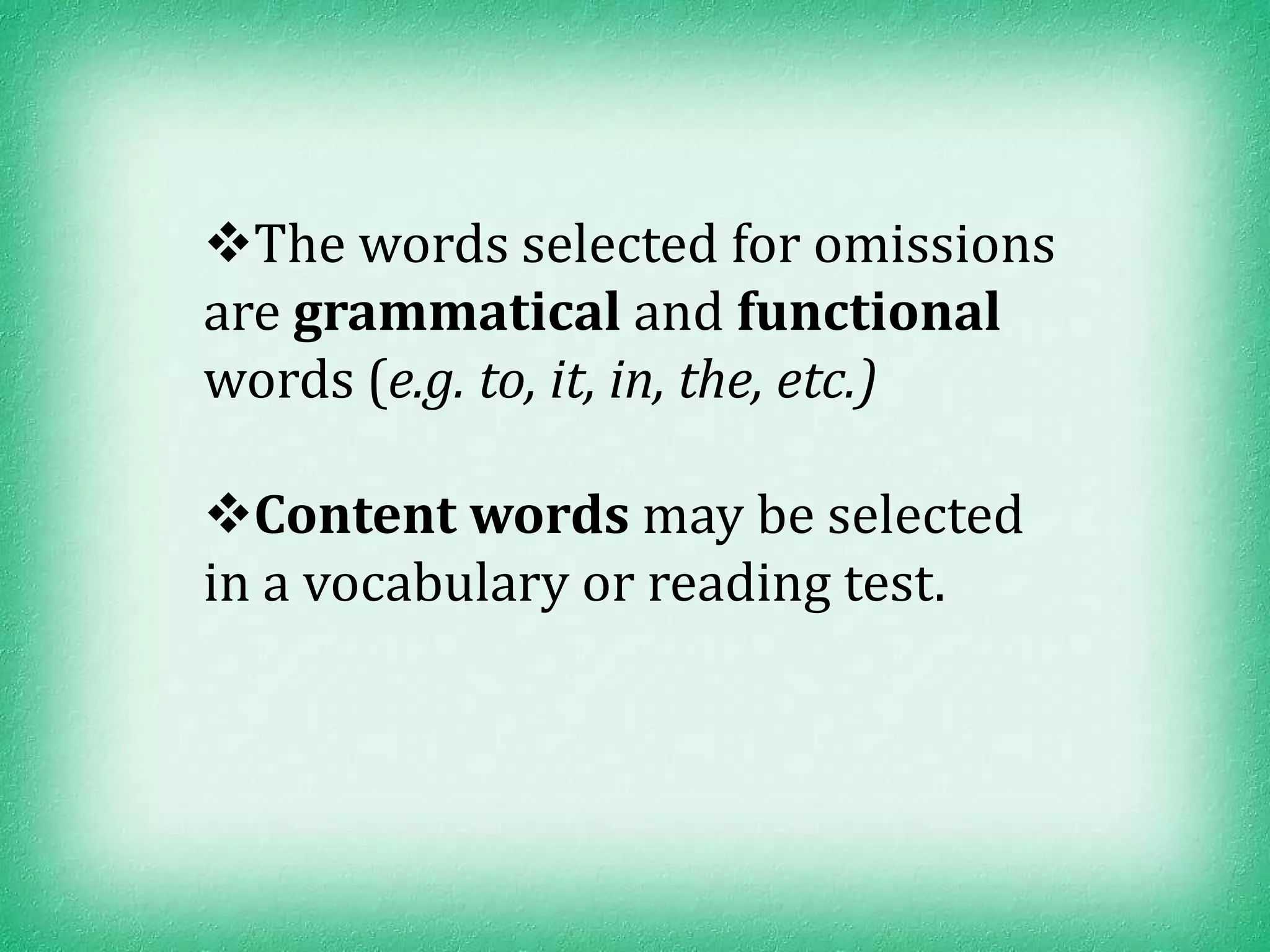 The words selected for omissions
are grammatical and functional
words (e.g. to, it, in, the, etc.)

Content words may be selected
in a vocabulary or reading test.
 