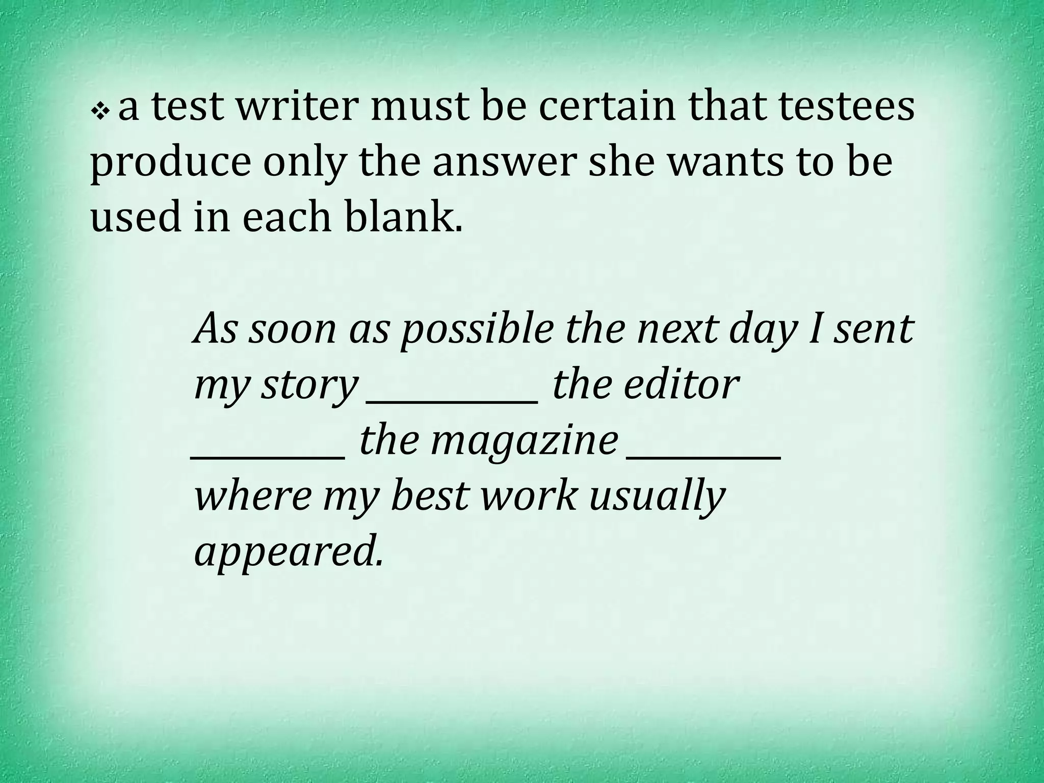 a test writer must be certain that testees
produce only the answer she wants to be
used in each blank.

     As soon as possible the next day I sent
     my story __________ the editor
     _________ the magazine _________
     where my best work usually
     appeared.
 