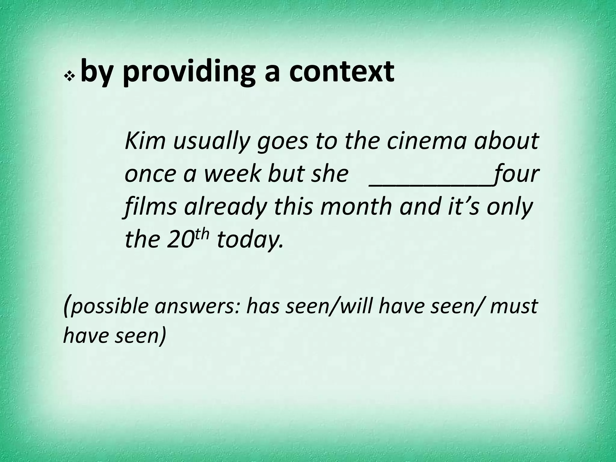    by providing a context
       Kim usually goes to the cinema about
       once a week but she _________four
       films already this month and it’s only
       the 20th today.

(possible answers: has seen/will have seen/ must
have seen)
 