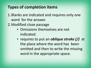 Types of completion items
1.Blanks are indicated and requires only one
  word for the answer.
2.Modified cloze passage
     • Omissions themselves are not
       indicated.
     • requires to put an oblique stroke (/) at
       the place where the word has been
       omitted and then to write the missing
       word in the appropriate space.
 