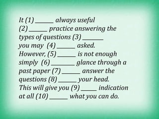 It (1) _______ always useful
(2) _______ practice answering the
types of questions (3) ________
you may (4) _______ asked.
However, (5) _______ is not enough
simply (6) _________ glance through a
past paper (7) _______ answer the
questions (8) _______ your head.
This will give you (9) ______ indication
at all (10) _______ what you can do.
 