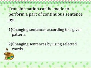 Transformation can be made to
perform a part of continuous sentence
by:

1)Changing sentences according to a given
  pattern.

2)Changing sentences by using selected
  words.
 