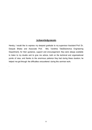 iii
Acknowledgements
Hereby, I would like to express my deepest gratitude to my supervisor Assistant Prof. Dr.
Deepak Bhatia and Associate Prof. Mrs. Vandhna Tak(Electronics Engineering
Department), for their guidance, support and encouragement. they were always available
to listen to my doubts and to give me advice, both on the technical and organizational
points of view, and thanks to the enormous patience they had during these duration, he
helped me get through the difficulties encountered during this seminar work.
.
 