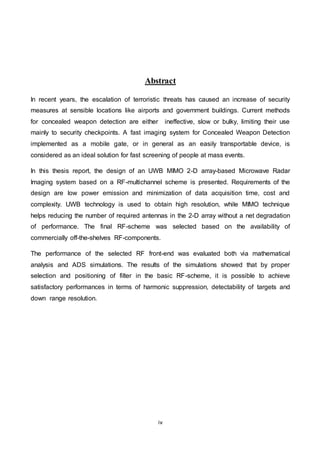 iv
Abstract
In recent years, the escalation of terroristic threats has caused an increase of security
measures at sensible locations like airports and government buildings. Current methods
for concealed weapon detection are either ineffective, slow or bulky, limiting their use
mainly to security checkpoints. A fast imaging system for Concealed Weapon Detection
implemented as a mobile gate, or in general as an easily transportable device, is
considered as an ideal solution for fast screening of people at mass events.
In this thesis report, the design of an UWB MIMO 2-D array-based Microwave Radar
Imaging system based on a RF-multichannel scheme is presented. Requirements of the
design are low power emission and minimization of data acquisition time, cost and
complexity. UWB technology is used to obtain high resolution, while MIMO technique
helps reducing the number of required antennas in the 2-D array without a net degradation
of performance. The final RF-scheme was selected based on the availability of
commercially off-the-shelves RF-components.
The performance of the selected RF front-end was evaluated both via mathematical
analysis and ADS simulations. The results of the simulations showed that by proper
selection and positioning of filter in the basic RF-scheme, it is possible to achieve
satisfactory performances in terms of harmonic suppression, detectability of targets and
down range resolution.
 