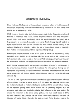 v
LITERATURE OVERVIEW
Since the times of Galileo and van Leeuwenhoek, considered fathers of the telescope and
microscope, respectively, man has been obsessed by the desire to see more clearly what
was far way or what was very small.
UWB frequency-domain radar technologies acquire data in the frequency domain and
transmit a continuous wave (CW), whose frequency changes over time. Frequency-
domain radars have a solid background, due to the well-developed RF technology and a
large selection of commercially available components. This technology typically leads to a
higher signal-to-noise ratio due to a higher and more uniform spectral density of the
radiated signal and, in principle, it allows the use of a much larger frequency bandwidth
than the time-domain approach, and thus higher resolution [1,2,3,4].
Following the ongoing research on the ATOM project at the MTS-R department [5,6,7,8],
this thesis project consists of a fundamental study of a mobile scanner and the design of a
high-resolution radar sensor based on Microwave UWB technology with particular focus on
the minimization of its cost and complexity in terms of electronics and number of antennas.
Apart from the signal bandwidth, the distribution and level of sidelobes is strictly related to
the array topology. Previous research demonstrates that with aperture thinning and an
appropriate array topology, it is possible to obtain a sidelobe level comparable with that of
dense arrays with λ/2 element spacing, while drastically reducing the number of array
elements [5].
The use of UWB signals for transmission is an effective approach to reduce the influence
of grating lobes in thinned or sparse arrays. In [6] it is shown how under the condition that
the fractional bandwidth of the transmitted signal is at least 100%, where B ≥ fc, a majority
of the expected grating lobes occurs outside the IR (Interfering Region), thus not
enhancing each other and drastically reducing their influence on the array pattern. To
ensure the elimination of the entire grating plateau, one must ideally select a 200%
fractional bandwidth. As a general rule the higher the fractional bandwidth, the lower the
influence of grating lobes. Currently, the state-of-the-art Active Imaging systems for
 