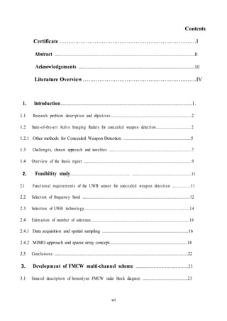 vii
Contents
Certificate ………..…………………………………………………………I
Abstract ..................................................................................................................................II
Acknowledgements ...........................................................................................................III
Literature Overview ………………………………………………………IV
1. Introduction........................................................................................................1.
1.1 Research problem description and objectives..........................................................................2
1.2 State-of-the-art Active Imaging Radars for concealed weapon detection................................2
1.2.1 Other methods for Concealed Weapon Detection ...........................................................5
1.3 Challenges, chosen approach and novelties ............................................................................7
1.4 Overview of the thesis report ...................................................................................................9
2. Feasibility study...................................................... ......................................................11
2.1 Functional requirements of the UWB sensor for concealed weapon detection .................11
2.2 Selection of frequency band ...................................................................................................12
2.3 Selection of UWB technology...............................................................................................14
2.4 Estimation of number of antennas.........................................................................................16
2.4.1 Data acquisition and spatial sampling ...........................................................................16
2.4.2 MIMO approach and sparse array concept....................................................................18
2.5 Conclusions ................................................................................................................. ........22
3. Development of FMCW multi-channel scheme ..........................................23
3.1 General description of homodyne FMCW radar block diagram ..........................................23
 