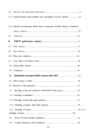 viii
3.2 Selection of the multi-channel RF-scheme .........................................................................27
3.2.1 Tradeoff between data acquisition time and number of receive channels ....................27
3.2.2 Selection of commercial off-the shelves components and final selection of numberof
Receive channels. ...........................................................................................................28
3.3 Conclusions .....................................................................................................................28
4. FMCW performance analysis....................................................................37
4.1 Power Analysis.........................................................................................................,........37
4.2 Noise Analysis........................................................................................................,,.........40
4.2.1 Phase noise estimation.................................................................................................41
4.3 Power Budget and Dynamic Range...................................................................................48
4.4 Detect ability Analysis………………………………………………………...……..49
4.5 Conclusions…………………………………………………………………...……...51
5. Simulation of proposedRF-scheme with ADS…………………………...53
5.1 Brief overview of ADS…………………………………………………….………...54
5.2 Objectives of the simulations……………………………………………...………….55
5.3 Modeling of basic RF-scheme for UWB FMCW radar system…………………….56
5.3.1 Modeling of transmitter…………………………………………………………….56
5.3.2 Modeling of ideal chirp signal generator……………………………………………57
5.3.3 Modeling of realistic chirp signal generator…………………...…………………...58
5.3.4 Modeling of receiver………………………………………………………………..59 5.3.5
Modeling of targets………………………………………………………………….60
5.4 Set-up of Circuit Envelope simulations……………………………………………..61
5.4.1 Technical limitations of the simulations………………………...…………………..62
 