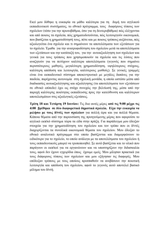 Εκεί µου δόθηκε η ευκαιρία να µάθω καλύτερα για τη δοµή του αγγλικού
εκπαιδευτικού συστήµατος, το εθνικό πρόγραµµα, τους διαφόρους τύπους των
σχολείων (τόσο για την πρωτοβάθµια, όσο για τη δευτεροβάθµια) πώς ελέγχονται
και από ποιους τα σχολεία, πώς χρηµατοδοτούνται, πώς λειτουργούν οικονοµικά,
που βασίζεται η χρηµατοδότησή τους, πότε και µε ποιους τρόπους αυξάνεται, πώς
αξιολογείται ένα σχολείο και τι σηµαίνουν τα αποτελέσµατα των εξετάσεων για
το σχολείο. Έµαθα για την ανατροφοδότηση του σχολείου µετά τα αποτελέσµατα
των εξετάσεων και την κατάταξή του, για την αυτοαξιολόγηση των σχολείων και
γενικά για τους τρόπους που χρησιµοποιούν τα σχολεία και τις λύσεις που
αναζητούν για να πετύχουν καλύτερα αποτελέσµατα (γεγονός που σηµαίνει
περισσότερους µαθητές, µεγαλύτερη χρηµατοδότηση, υψηλότερους στόχους,
καλύτερη απόδοση και λειτουργία, καλύτερους µισθούς). Σε γενικές γραµµές
είναι ένα εκπαιδευτικό σύστηµα αποκεντρωτικό µε µεγάλες δαπάνες για την
παιδεία, παρέχοντας αυτονοµία στη σχολική µονάδα, η οποία ωστόσο µέσα από
διαδικασίες αυτοαξιολόγησης και αξιολόγησης (τα αποτελέσµατα των εξετάσεων
σε εθνικό επίπεδο) έχει ως στόχο συνεχώς την βελτίωσή της, µέσα από την
παροχή καλύτερης ποιότητας εκπαίδευσης προς την κατεύθυνση και καλύτερων
αποτελεσµάτων στις αξιολογικές εξετάσεις.
Τρίτη 18 και Τετάρτη 19 Ιουνίου: Τις δυο αυτές µέρες από τις 9:00 µέχρι τις
4:00 βρέθηκα σε δύο διαφορετικά δηµοτικά σχολεία. Είχα την ευκαιρία να
µιλήσω µε τους δ/ντές των σχολείων για πολλή ώρα και για πολλά θέµατα.
Κάποια θέµατα από την παρουσίαση της προηγούµενης µέρας που αφορούσε το
αγγλικό εκπ/κό σύστηµα τώρα τα είδα στην πράξη. Για παράδειγµα µου έδειξαν
στοιχεία για την χρηµατοδότηση του σχολείου και τον τρόπο που οι δ/ντές
διαχειρίζονται τα συνολικά οικονοµικά θέµατα του σχολείου. Μου έδειξαν το
εθνικό αναλυτικό πρόγραµµα στο οποίο βασίζονται και διαµορφώνουν το
ειδικότερο για το σχολείο, το οποίο ανάλογα µε τα αποτελέσµατα του σχολείου ή
τους εκπαιδευτικούς µπορεί να τροποποιηθεί. Σε αυτό βασίζεται και το υλικό που
παράγουν οι εκπ/κοί για να οργανώνουν και να υποστηρίζουν την διδασκαλία
τους, αφού δεν έχουν εγχειρίδια όπως έχουµε εµείς. Μου µίλησαν πρακτικά για
τους διάφορους τύπους των σχολείων και µου εξήγησαν τις διαφορές. Μου
επέδειξαν τρόπους µε τους οποίους προσπαθούν να ανεβάσουν την ποιοτική
λειτουργία και απόδοση του σχολείου, αφού το γεγονός αυτό αποτελεί βασικό
µέληµα του δ/ντή.
 