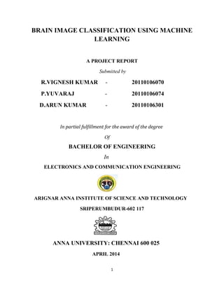1
BRAIN IMAGE CLASSIFICATION USING MACHINE
LEARNING
A PROJECT REPORT
Submitted by
R.VIGNESH KUMAR - 20110106070
P.YUVARAJ - 20110106074
D.ARUN KUMAR - 20110106301
In partial fulfillment for the award of the degree
Of
BACHELOR OF ENGINEERING
In
ELECTRONICS AND COMMUNICATION ENGINEERING
ARIGNAR ANNA INSTITUTE OF SCIENCE AND TECHNOLOGY
SRIPERUMBUDUR-602 117
ANNA UNIVERSITY: CHENNAI 600 025
APRIL 2014
 