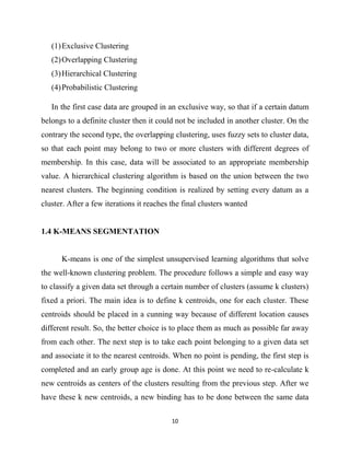 10
(1)Exclusive Clustering
(2)Overlapping Clustering
(3)Hierarchical Clustering
(4)Probabilistic Clustering
In the first case data are grouped in an exclusive way, so that if a certain datum
belongs to a definite cluster then it could not be included in another cluster. On the
contrary the second type, the overlapping clustering, uses fuzzy sets to cluster data,
so that each point may belong to two or more clusters with different degrees of
membership. In this case, data will be associated to an appropriate membership
value. A hierarchical clustering algorithm is based on the union between the two
nearest clusters. The beginning condition is realized by setting every datum as a
cluster. After a few iterations it reaches the final clusters wanted
1.4 K-MEANS SEGMENTATION
K-means is one of the simplest unsupervised learning algorithms that solve
the well-known clustering problem. The procedure follows a simple and easy way
to classify a given data set through a certain number of clusters (assume k clusters)
fixed a priori. The main idea is to define k centroids, one for each cluster. These
centroids should be placed in a cunning way because of different location causes
different result. So, the better choice is to place them as much as possible far away
from each other. The next step is to take each point belonging to a given data set
and associate it to the nearest centroids. When no point is pending, the first step is
completed and an early group age is done. At this point we need to re-calculate k
new centroids as centers of the clusters resulting from the previous step. After we
have these k new centroids, a new binding has to be done between the same data
 