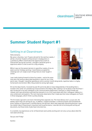 Summer Student Report #1
Settling in at Clearstream
Hello everyone,
My name is Karoline, I am 17 years old and for the next four weeks, I
will be a Summer Student at Clearstream’s headquarters in
Luxembourg. When I heard about the opportunity to work at
Clearstream during the summer, I thought it would be great to
experience what it is like to work for a big company.
While it was not the easiest decision to spend four weeks of my six-
week summer holidays working, I nevertheless accepted the
challenge and am ready to learn things that are never taught in
school.
I was really looking forward to those four weeks – and at the same
time also a bit nervous about what would be in store for me. In the
worst case, I thought, I would be spending an entire summer month doing dumb, repetitive tasks in a highly
formal work environment. Well, they proved me wrong right away!
On my first day of work, I received my own ID card to be able to move independently in the building that is
located in the center of Luxembourg’s financial district Kirchberg. After settling in at my desk on the third floor I
was introduced to my new colleagues in the communications department. Everyone is really friendly and
relaxed, and I was extremely surprised that everyone is on a first-name basis with their colleagues, adding to a
very cordial work atmosphere. The next impressive observation that I made was that many colleagues are fluent
in three languages, which I think is pretty amazing.
The first tasks I got were a lot more interesting than expected, too. The most obvious one is, as you see, the
weekly report that I am writing for you. In addition, I helped assemble a conference booth and translated the
press release on Clearstream’s monthly figures into German, which was especially interesting because it gave
me a better idea of Clearstream’s business and its performance. I also did a bit of archiving and sorting out
documents, but these kinds of jobs have to be done too.
In a nutshell, my experiences so far at Clearstream were pretty exciting and I am very curious about what the
next week will bring.
See you next Friday!
Karoline
 