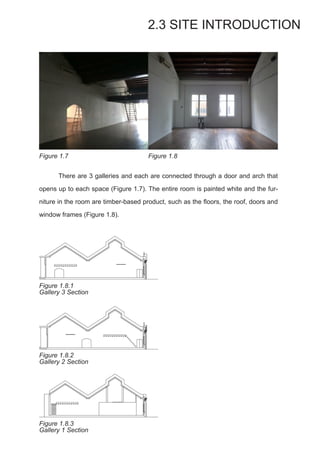 There are 3 galleries and each are connected through a door and arch that
opens up to each space (Figure 1.7). The entire room is painted white and the fur-
niture in the room are timber-based product, such as the floors, the roof, doors and
window frames (Figure 1.8).
2.3 SITE INTRODUCTION
Figure 1.7 Figure 1.8
Figure 1.8.1
Gallery 3 Section
Figure 1.8.2
Gallery 2 Section
Figure 1.8.3
Gallery 1 Section
 