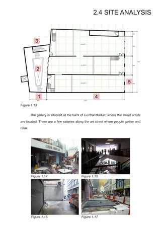 2.4 SITE ANALYSIS
Figure 1.13
	 The gallery is situated at the back of Central Market, where the street artists
are located. There are a few eateries along the art street where people gather and
relax.
Figure 1.14 Figure 1.15
Figure 1.16 Figure 1.17
 