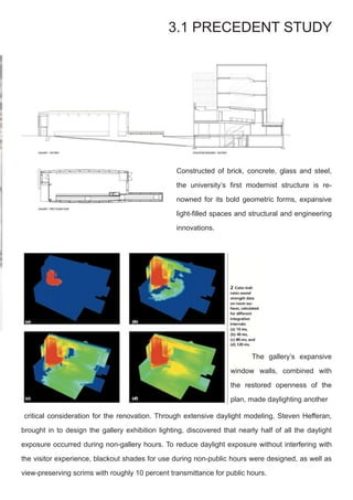 Constructed of brick, concrete, glass and steel,
the university’s first modernist structure is re-
nowned for its bold geometric forms, expansive
light-filled spaces and structural and engineering
innovations.
3.1 PRECEDENT STUDY
critical consideration for the renovation. Through extensive daylight modeling, Steven Hefferan,
brought in to design the gallery exhibition lighting, discovered that nearly half of all the daylight
exposure occurred during non-gallery hours. To reduce daylight exposure without interfering with
the visitor experience, blackout shades for use during non-public hours were designed, as well as
view-preserving scrims with roughly 10 percent transmittance for public hours.
	 The gallery’s expansive
window walls, combined with
the restored openness of the
plan, made daylighting another
 
