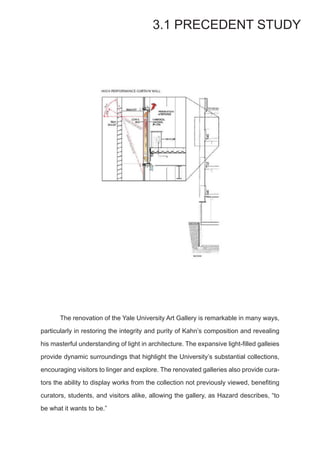 The renovation of the Yale University Art Gallery is remarkable in many ways,
particularly in restoring the integrity and purity of Kahn’s composition and revealing
his masterful understanding of light in architecture. The expansive light-filled galleies
provide dynamic surroundings that highlight the University’s substantial collections,
encouraging visitors to linger and explore. The renovated galleries also provide cura-
tors the ability to display works from the collection not previously viewed, benefiting
curators, students, and visitors alike, allowing the gallery, as Hazard describes, “to
be what it wants to be.”
3.1 PRECEDENT STUDY
 