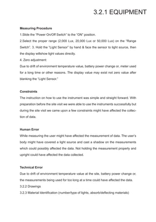 3.2.1 EQUIPMENT
Measuring Procedure
1.Slide the “Power On/Off Switch” to the “ON” position.
2.Select the proper range (2,000 Lux, 20,000 Lux or 50,000 Lux) on the “Range
Switch”. 3. Hold the “Light Sensor” by hand & face the sensor to light source, then
the display willshow light values directly.
4. Zero adjustment:
Due to drift of environment temperature value, battery power change or, meter used
for a long time or other reasons. The display value may exist not zero value after
blanking the “Light Sensor.”
￼
Constraints
The instruction on how to use the instrument was simple and straight forward. With
preparation before the site visit we were able to use the instruments successfully but
during the site visit we came upon a few constraints might have affected the collec-
tion of data.
Human Error
While measuring the user might have affected the measurement of data. The user’s
body might have covered a light source and cast a shadow on the measurements
which could possibly affected the data. Not holding the measurement properly and
upright could have affected the data collected.
Technical Error
Due to drift of environment temperature value at the site, battery power change or,
the measurements being used for too long at a time could have affected the data.
3.2.2 Drawings
3.2.3 Material Identification (number/type of lights, absorb/deflecting materials)
 