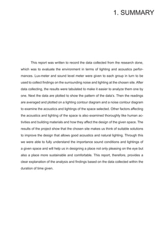 This report was written to record the data collected from the research done,
which was to evaluate the environment in terms of lighting and acoustics perfor-
mances. Lux-meter and sound level meter were given to each group in turn to be
used to collect findings on the surrounding noise and lighting at the chosen site. After
data collecting, the results were tabulated to make it easier to analyze them one by
one. Next the data are plotted to show the pattern of the data’s. Then the readings
are averaged and plotted on a lighting contour diagram and a noise contour diagram
to examine the acoustics and lightings of the space selected. Other factors affecting
the acoustics and lighting of the space is also examined thoroughly like human ac-
tivities and building materials and how they affect the design of the given space. The
results of the project show that the chosen site makes us think of suitable solutions
to improve the design that allows good acoustics and natural lighting. Through this
we were able to fully understand the importance sound conditions and lightings of
a given space and will help us in designing a place not only pleasing on the eye but
also a place more sustainable and comfortable. This report, therefore, provides a
clear explanation of the analysis and findings based on the data collected within the
duration of time given.
1. SUMMARY
 