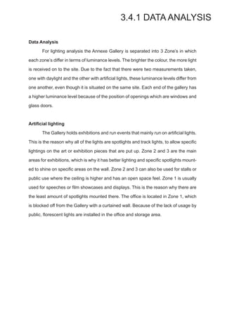 Data Analysis
	 For lighting analysis the Annexe Gallery is separated into 3 Zone’s in which
each zone’s differ in terms of luminance levels. The brighter the colour, the more light
is received on to the site. Due to the fact that there were two measurements taken,
one with daylight and the other with artificial lights, these luminance levels differ from
one another, even though it is situated on the same site. Each end of the gallery has
a higher luminance level because of the position of openings which are windows and
glass doors.
Artificial lighting
	 The Gallery holds exhibitions and run events that mainly run on artificial lights.
This is the reason why all of the lights are spotlights and track lights, to allow specific
lightings on the art or exhibition pieces that are put up. Zone 2 and 3 are the main
areas for exhibitions, which is why it has better lighting and specific spotlights mount-
ed to shine on specific areas on the wall. Zone 2 and 3 can also be used for stalls or
public use where the ceiling is higher and has an open space feel. Zone 1 is usually
used for speeches or film showcases and displays. This is the reason why there are
the least amount of spotlights mounted there. The office is located in Zone 1, which
is blocked off from the Gallery with a curtained wall. Because of the lack of usage by
public, florescent lights are installed in the office and storage area.
3.4.1 DATA ANALYSIS
 